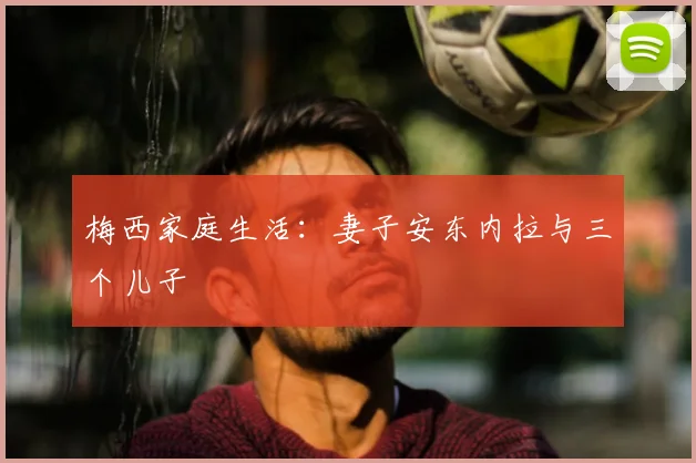 梅西家庭生活：妻子安东内拉与三个儿子