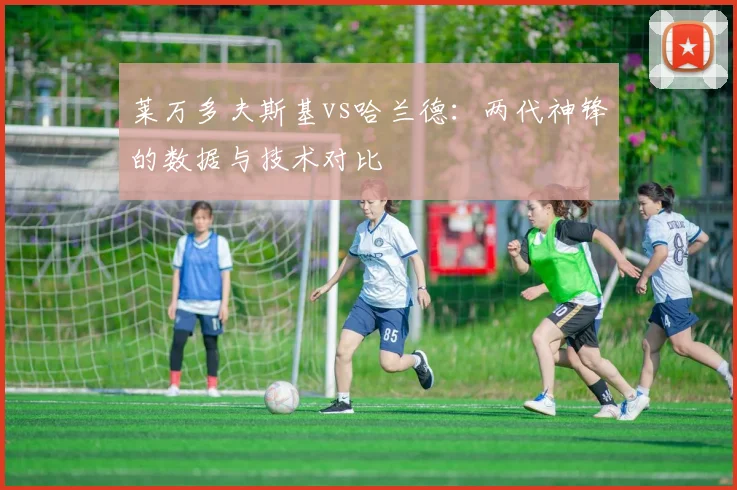 莱万多夫斯基vs哈兰德：两代神锋的数据与技术对比