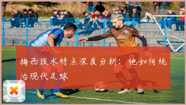 梅西技术特点深度分析：他如何统治现代足球
