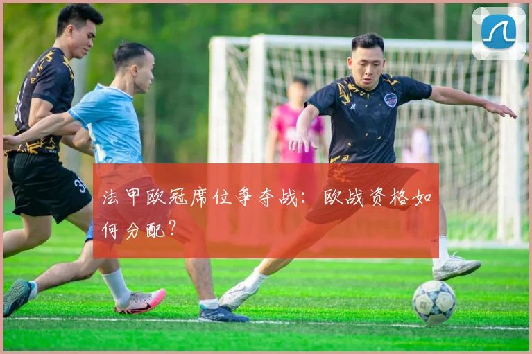 法甲欧冠席位争夺战：欧战资格如何分配？