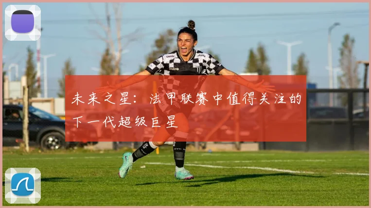 未来之星：法甲联赛中值得关注的下一代超级巨星