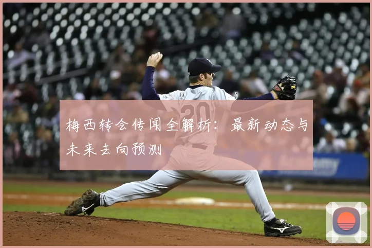 梅西转会传闻全解析：最新动态与未来去向预测