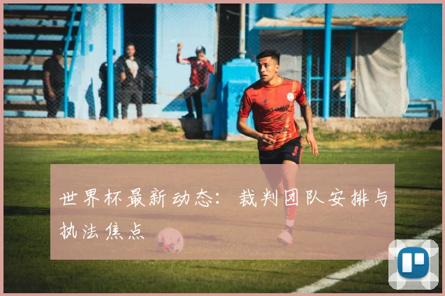 世界杯最新动态：裁判团队安排与执法焦点