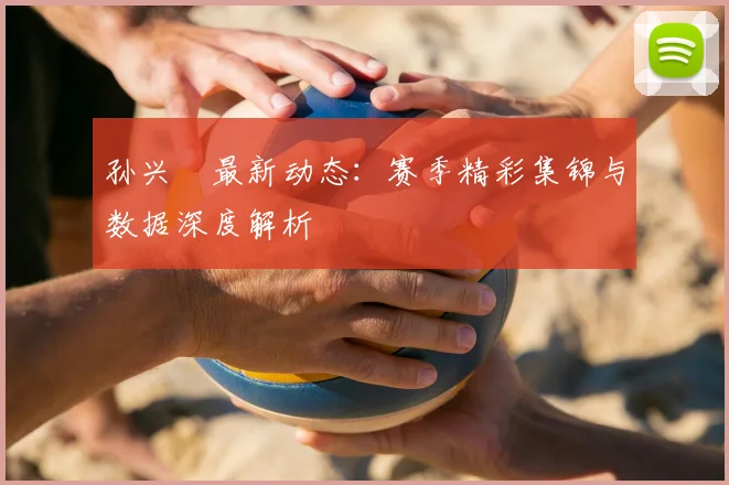 孙兴慜最新动态:赛季精彩集锦与数据深度解析