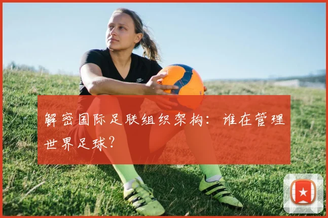 解密国际足联组织架构：谁在管理世界足球？