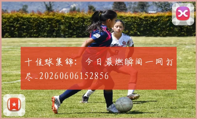 十佳球集锦：今日最燃瞬间一网打尽_20260606152856