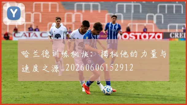 哈兰德训练秘诀：揭秘他的力量与速度之源_20260606152912