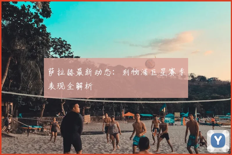 萨拉赫最新动态：利物浦巨星赛季表现全解析