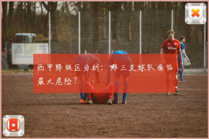 西甲降级区分析：哪三支球队面临最大危险？