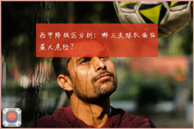 西甲降级区分析：哪三支球队面临最大危险？