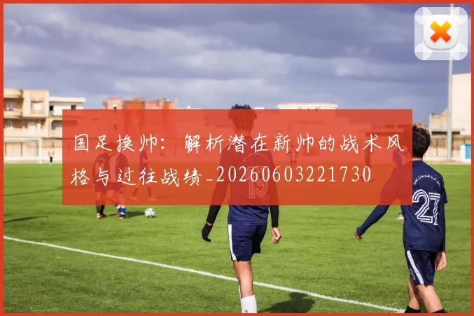 国足换帅:解析潜在新帅的战术风格与过往战绩_20260603221730