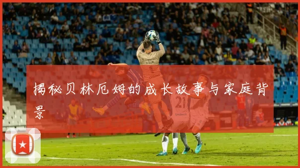 揭秘贝林厄姆的成长故事与家庭背景