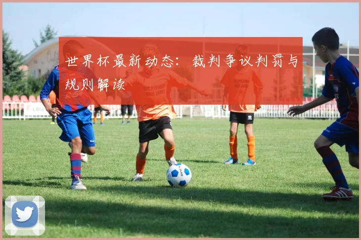 世界杯最新动态：裁判争议判罚与规则解读