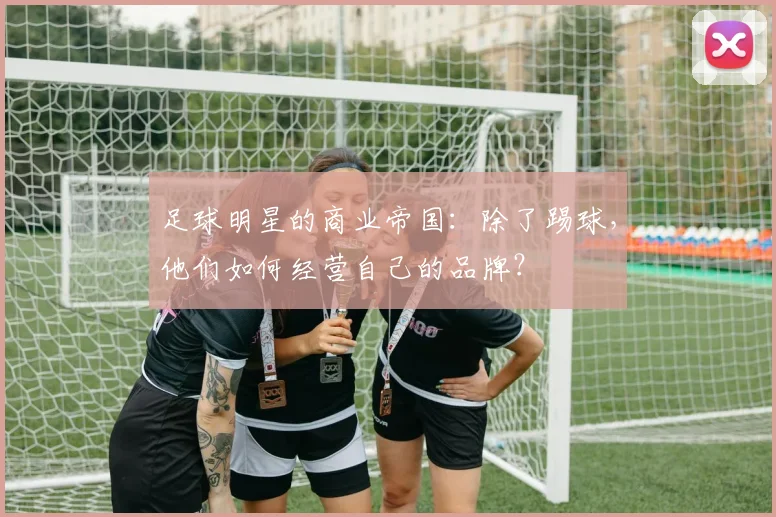足球明星的商业帝国:除了踢球,他们如何经营自己的品牌?