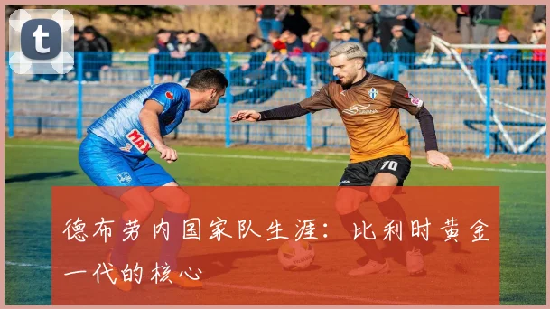 德布劳内国家队生涯:比利时黄金一代的核心