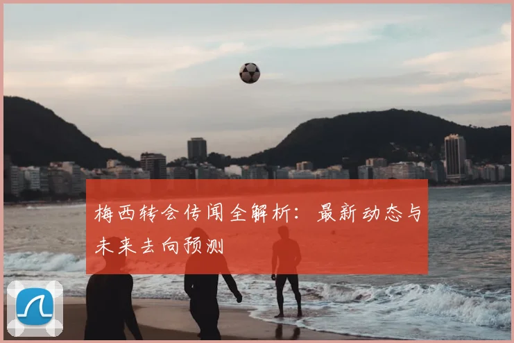 梅西转会传闻全解析：最新动态与未来去向预测
