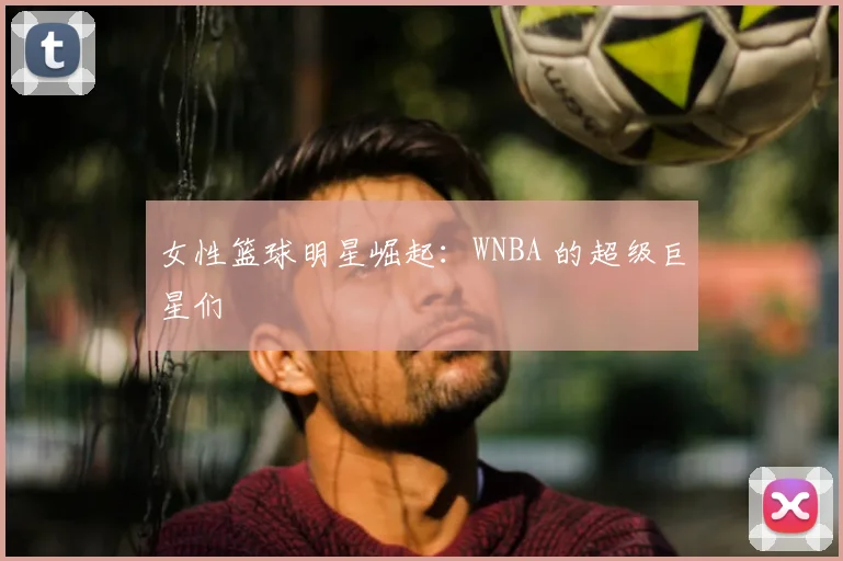 女性篮球明星崛起：WNBA 的超级巨星们
