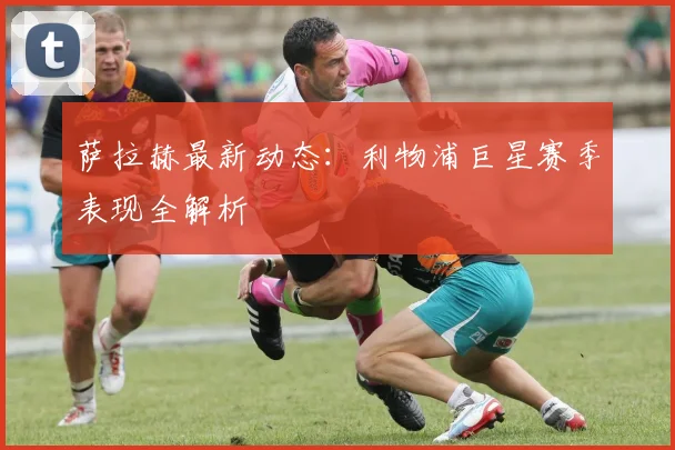 萨拉赫最新动态：利物浦巨星赛季表现全解析